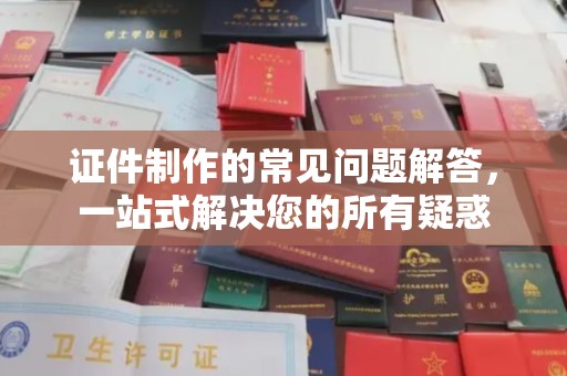 新晃证件制作的常见问题解答，一站式解决您的所有疑惑